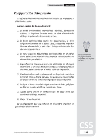 Adobe Indesign CS5   Nivel Básico




Configuración deImpresión
    Asegúrese de que ha instalado el controlador de impresora y
 el PPD adecuados.

    Abra el cuadro de diálogo Imprimir:

    1. Si tiene documentos individuales abiertos, seleccione
       Archivo  Imprimir. De este modo, se abre el cuadro de
       diálogo Imprimir del documento activo.

    2. Si tiene seleccionados todos los documentos, o bien
       ningún documento en el panel Libro, seleccione Imprimir
       libro en el menú del panel Libro. Se imprimirán todos los
       documentos del libro.

    3. Si tiene algunos documentos seleccionados en el panel                     La opción Intervalo
       Libro, seleccione Imprimir Documentos seleccionados en                    de páginas no está
                                                                                 disponible si se imprime
       el menú del panel Libro.                                                  un libro.

    4. Especifique la impresora que está utilizando en el menú
       Impresora. Si un valor de impresora posee la configuración
       deseada, selecciónelo en el menú Valor de impresión.

    5. Escriba el número de copias que desee imprimir en el área
       General, elija si desea agrupar las páginas o imprimirlas
       en orden inverso e indique qué páginas desea imprimir.

    6. Indique si desea imprimir objetos no imprimibles, páginas
       en blanco o guías visibles y cuadrículas base.

    7. Ajuste como desee la configuración de cada área del
       cuadro de diálogo Imprimir.

    8. Haga clic en Imprimir.

   La configuración que especifique en el cuadro Imprimir se
 guarda con el documento.




Programa de Diseño, Publicidad y Extensión                                                135
 
