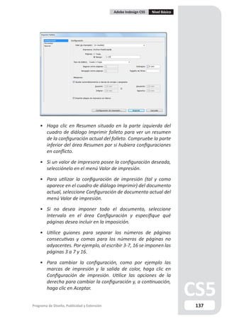 Adobe Indesign CS5   Nivel Básico




    • Haga clic en Resumen situado en la parte izquierda del
      cuadro de diálogo Imprimir folleto para ver un resumen
      de la configuración actual del folleto. Compruebe la parte
      inferior del área Resumen por si hubiera configuraciones
      en conflicto.

    • Si un valor de impresora posee la configuración deseada,
      selecciónelo en el menú Valor de impresión.

    • Para utilizar la configuración de impresión (tal y como
      aparece en el cuadro de diálogo Imprimir) del documento
      actual, seleccione Configuración de documento actual del
      menú Valor de impresión.

    • Si no desea imponer todo el documento, seleccione
      Intervalo en el área Configuración y especifique qué
      páginas desea incluir en la imposición.

    • Utilice guiones para separar los números de páginas
      consecutivas y comas para los números de páginas no
      adyacentes. Por ejemplo, al escribir 3-7, 16 se imponen las
      páginas 3 a 7 y 16.

    • Para cambiar la configuración, como por ejemplo las
      marcas de impresión y la salida de color, haga clic en
      Configuración de impresión. Utilice las opciones de la
      derecha para cambiar la configuración y, a continuación,
      haga clic en Aceptar.


Programa de Diseño, Publicidad y Extensión                                       137
 