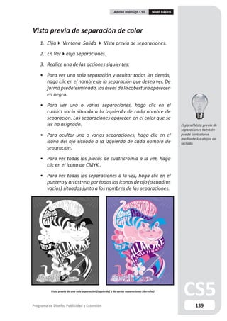 Adobe Indesign CS5             Nivel Básico




Vista previa de separación de color
    1. Elija Ventana Salida  Vista previa de separaciones.

    2. En Verelija Separaciones.

    3. Realice una de las acciones siguientes:

    • Para ver una sola separación y ocultar todas las demás,
      haga clic en el nombre de la separación que desea ver. De
      forma predeterminada, las áreas de la cobertura aparecen
      en negro.

    • Para ver una o varias separaciones, haga clic en el
      cuadro vacío situado a la izquierda de cada nombre de
      separación. Las separaciones aparecen en el color que se
      les ha asignado.                                                                                    El panel Vista previa de
                                                                                                          separaciones también
    • Para ocultar una o varias separaciones, haga clic en el                                             puede controlarse
                                                                                                          mediante los atajos de
      icono del ojo situado a la izquierda de cada nombre de                                              teclado.
      separación.

    • Para ver todas las placas de cuatricromía a la vez, haga
      clic en el icono de CMYK .

    • Para ver todas las separaciones a la vez, haga clic en el
      puntero y arrástrelo por todos los iconos de ojo (o cuadros
      vacíos) situados junto a los nombres de las separaciones.




           Vista previa de una sola separación (izquierda) y de varias separaciones (derecha)



Programa de Diseño, Publicidad y Extensión                                                                         139
 