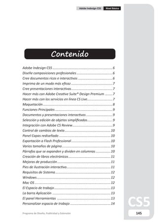 Adobe Indesign CS5        Nivel Básico




                           Contenido
Adobe Indesign CS5 ................................................................6
Diseñe composiciones profesionales ......................................6
Cree documentos ricos e interactivos .....................................6
Imprima de un modo más eficaz ............................................7
Cree presentaciones interactivas ............................................7
Hacer más con Adobe Creative Suite® Design Premium ........7
Hacer más con los servicios en línea CS Live ...........................7
Maquetación ..........................................................................8
Funciones Principales .............................................................9
Documentos y presentaciones interactivos ............................9
Selección y edición de objetos simplificadas...........................9
Integración con Adobe CS Review...........................................9
Control de cambios de texto .................................................10
Panel Capas rediseñado .......................................................10
Exportación a Flash Professional ..........................................10
Varios tamaños de página ....................................................10
Párrafos que se expanden y dividen en columnas ................10
Creación de libros electrónicos .............................................11
Mejoras de producción .........................................................11
Pies de ilustración interactivo ...............................................11
Requisitos de Sistema ...........................................................12
Windows...............................................................................12
Mac OS .................................................................................12
El Espacio de trabajo ............................................................13
La barra Aplicación ..............................................................13
El panel Herramientas .........................................................13
Personalizar espacio de trabajo ...........................................14

Programa de Diseño, Publicidad y Extensión                                                      145
 