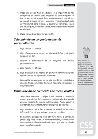 Adobe Indesign CS5   Nivel Básico



    4. Haga clic en las flechas situadas a la izquierda de las
       categorías de menú para mostrar las subcategorías o
       los comandos de menú. Para cada comando que desee
       personalizar, haga clic en el icono con el ojo situado debajo
       de Visibilidad para mostrar u ocultar el comando. Haga
       clic en Ninguno, debajo de Color, para seleccionar un color
       en el menú.

    5. Haga clic en Guardar y luego en OK.

Selección de un conjunto de menús
personalizados.
    1. Elija Edición  Menús.

    2. Elija el conjunto de menús en el menú Definir y después
       haga clic en OK.

    3. Edición o eliminación de un conjunto de menús                             Para eliminar un
                                                                                 conjunto de menús,
       personalizados                                                            haga clic en Eliminar
                                                                                 y, después, en Sí. Si ha
    4. Elija Edición  Menús.                                                    modificado el conjunto
                                                                                 de menús pero no lo ha
    5. Elija el conjunto de menús en el menú Definir y después                   guardado, se le solicita
                                                                                 que guarde el conjunto
       realice una de las siguientes opciones:                                   de menús actual. Haga
                                                                                 clic en Sí para guardar
    • Para editar un conjunto de menús, cambie la visibilidad o                  el conjunto de menús
      el color de los comandos de menú, haga clic en Guardar y                   o en No para descartar
                                                                                 los cambios realizados.
      después en OK.

Visualización de elementos de menú ocultos
    1. Seleccione Ventana  Espacio de trabajo  Mostrar
       menús completos. Este comando activa todos los menús
       para el espacio de trabajo seleccionado. Puede volver a
       ocultar los menús restaurando el espacio de trabajo.

    2. Elija Mostrar todas las opciones de menú en la parte
       inferior del menú que incluye comandos ocultos.

    • Si mantiene pulsada la tecla Ctrl (Windows) o Comando
      (Mac OS) y hace clic en un nombre de menú, se mostrarán
      temporalmente los comandos de menú que haya ocultado
      al personalizar menús.


Programa de Diseño, Publicidad y Extensión                                                 17
 