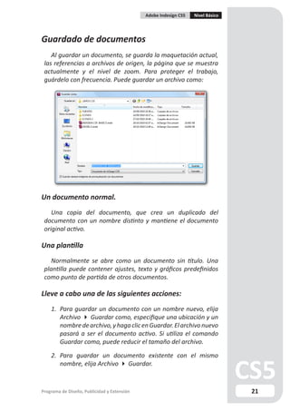 Adobe Indesign CS5   Nivel Básico




Guardado de documentos
    Al guardar un documento, se guarda la maquetación actual,
 las referencias a archivos de origen, la página que se muestra
 actualmente y el nivel de zoom. Para proteger el trabajo,
 guárdelo con frecuencia. Puede guardar un archivo como:




Un documento normal.
    Una copia del documento, que crea un duplicado del
 documento con un nombre distinto y mantiene el documento
 original activo.

Una plantilla
    Normalmente se abre como un documento sin título. Una
 plantilla puede contener ajustes, texto y gráficos predefinidos
 como punto de partida de otros documentos.

Lleve a cabo una de las siguientes acciones:
    1. Para guardar un documento con un nombre nuevo, elija
       Archivo  Guardar como, especifique una ubicación y un
       nombre de archivo, y haga clic en Guardar. El archivo nuevo
       pasará a ser el documento activo. Si utiliza el comando
       Guardar como, puede reducir el tamaño del archivo.

    2. Para guardar un documento existente con el mismo
       nombre, elija Archivo  Guardar.


Programa de Diseño, Publicidad y Extensión                                       21
 