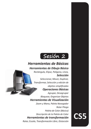 Sesión 2
     Herramientas de Básicas
      Herramientas de Dibujo Básico
           Rectángulo, Elipse, Polígono, Línea,
                                   Selección
                 Seleccionar, Mover, Duplicar,
           Transformar, Selección y edición de
                         objetos simplificadas
                    Operaciones Básicas
                        Agrupar, Desagrupar
                  Bloquear, Organizar Objetos
       Herramientas de Visualización
             Zoom y Mano, Paleta Navegador
                                  Rotar Pliego
                      Paleta de Color (Básico)
             Descripción de la Paleta de Color
    Herramientas de transformación
Rotar, Escala, Transformación Libre, Distorsión
 