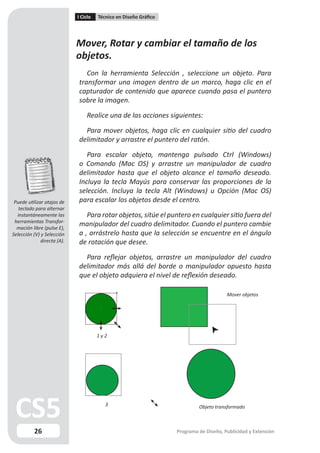 I Ciclo   Técnico en Diseño Gráfico




                             Mover, Rotar y cambiar el tamaño de los
                             objetos.
                                Con la herramienta Selección , seleccione un objeto. Para
                             transformar una imagen dentro de un marco, haga clic en el
                             capturador de contenido que aparece cuando pasa el puntero
                             sobre la imagen.

                                 Realice una de las acciones siguientes:

                               Para mover objetos, haga clic en cualquier sitio del cuadro
                             delimitador y arrastre el puntero del ratón.

                                Para escalar objeto, mantenga pulsado Ctrl (Windows)
                             o Comando (Mac OS) y arrastre un manipulador de cuadro
                             delimitador hasta que el objeto alcance el tamaño deseado.
                             Incluya la tecla Mayús para conservar las proporciones de la
                             selección. Incluya la tecla Alt (Windows) u Opción (Mac OS)
 Puede utilizar atajos de    para escalar los objetos desde el centro.
   teclado para alternar
  instantáneamente las          Para rotar objetos, sitúe el puntero en cualquier sitio fuera del
 herramientas Transfor-
  mación libre (pulse E),
                             manipulador del cuadro delimitador. Cuando el puntero cambie
Selección (V) y Selección    a , arrástrelo hasta que la selección se encuentre en el ángulo
              directa (A).   de rotación que desee.

                               Para reflejar objetos, arrastre un manipulador del cuadro
                             delimitador más allá del borde o manipulador opuesto hasta
                             que el objeto adquiera el nivel de reflexión deseado.

                                                                                        Mover objetos




                                       1y2




                                          3                                 Objeto transformado



          26                                                       Programa de Diseño, Publicidad y Extensión
 