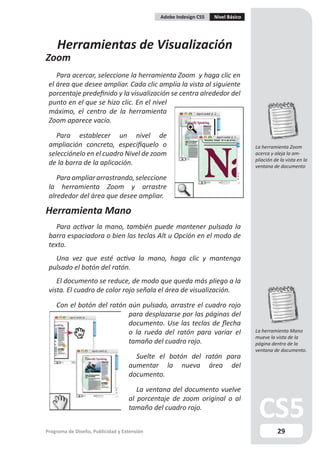 Adobe Indesign CS5   Nivel Básico




    Herramientas de Visualización
Zoom
    Para acercar, seleccione la herramienta Zoom y haga clic en
 el área que desee ampliar. Cada clic amplía la vista al siguiente
 porcentaje predefinido y la visualización se centra alrededor del
 punto en el que se hizo clic. En el nivel
 máximo, el centro de la herramienta
 Zoom aparece vacío.

    Para establecer un nivel de
 ampliación concreto, especifíquelo o                                            La herramienta Zoom
 selecciónelo en el cuadro Nivel de zoom                                         acerca y aleja la am-
                                                                                 pliación de la vista en la
 de la barra de la aplicación.                                                   ventana de documento

    Para ampliar arrastrando, seleccione
 la herramienta Zoom y arrastre
 alrededor del área que desee ampliar.

Herramienta Mano
    Para activar la mano, también puede mantener pulsada la
 barra espaciadora o bien las teclas Alt u Opción en el modo de
 texto.
   Una vez que esté activa la mano, haga clic y mantenga
 pulsado el botón del ratón.
    El documento se reduce, de modo que queda más pliego a la
 vista. El cuadro de color rojo señala el área de visualización.

    Con el botón del ratón aún pulsado, arrastre el cuadro rojo
                           para desplazarse por las páginas del
                           documento. Use las teclas de flecha
                           o la rueda del ratón para variar el                   La herramienta Mano
                                                                                 mueve la vista de la
                           tamaño del cuadro rojo.                               página dentro de la
                                                                                 ventana de documento.
                                     Suelte el botón del ratón para
                                   aumentar la nueva área del
                                   documento.

                                      La ventana del documento vuelve
                                   al porcentaje de zoom original o al
                                   tamaño del cuadro rojo.


Programa de Diseño, Publicidad y Extensión                                                  29
 