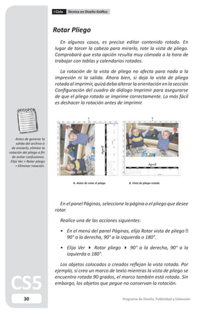 I Ciclo   Técnico en Diseño Gráfico




                            Rotar Pliego
                               En algunos casos, es preciso editar contenido rotado. En
                            lugar de torcer la cabeza para mirarlo, rote la vista de pliego.
                            Comprobará que esta opción resulta muy cómoda a la hora de
                            trabajar con tablas y calendarios rotados.

                               La rotación de la vista de pliego no afecta para nada a la
                            impresión ni la salida. Ahora bien, si deja la vista de pliego
                            rotada al imprimir, quizá deba alterar la orientación en la sección
                            Configuración del cuadro de diálogo Imprimir para asegurarse
                            de que el pliego rotado se imprime correctamente. Lo más fácil
                            es deshacer la rotación antes de imprimir.




     Antes de generar la
     salida del archivo o
  de enviarlo, elimine la
rotación del pliego a fin
  de evitar confusiones.
 Elija Ver > Rotar pliego
     > Eliminar rotación.



                                         A. Antes de rotar el pliego      B. Vista de pliego rotada




                              En el panel Páginas, seleccione la página o el pliego que desee
                            rotar.

                                Realice una de las acciones siguientes:

                                • En el menú del panel Páginas, elija Rotar vista de pliego 
                                  90° a la derecha, 90° a la izquierda o 180°.

                                • Elija Ver  Rotar pliego  90° a la derecha, 90° a la
                                  izquierda o 180°.

                               Los objetos colocados o creados reflejan la vista rotada. Por
                            ejemplo, si crea un marco de texto mientras la vista de pliego se
                            encuentra rotada 90 grados, el marco también está rotado. Sin
                            embargo, los objetos que pegue no conservan la rotación.


          30                                                           Programa de Diseño, Publicidad y Extensión
 