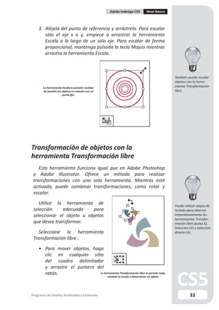Adobe Indesign CS5             Nivel Básico



    3. Aléjela del punto de referencia y arrástrela. Para escalar
       sólo el eje x o y, empiece a arrastrar la herramienta
       Escala a lo largo de un solo eje. Para escalar de forma
       proporcional, mantenga pulsada la tecla Mayús mientras
       arrastra la herramienta Escala.



                                                                                                 También puede escalar
                                                                                                 objetos con la herra-
       La herramienta Escala le permite cambiar                                                  mienta Transformación
       de tamaño los objetos en relación con un                                                  libre.
                      punto fijo.




Transformación de objetos con la
herramienta Transformación libre
    Esta herramienta funciona igual que en Adobe Photoshop
 y Adobe Illustrator. Ofrece un método para realizar
 transformaciones con una sola herramienta. Mientras esté
 activada, puede combinar transformaciones, como rotar y
 escalar.

    Utilice la herramienta de                                                                    Puede utilizar atajos de
 selección     adecuada    para                                                                  teclado para alternar
 seleccionar el objeto u objetos                                                                 instantáneamente las
                                                                                                 herramientas Transfor-
 que desee transformar.                                                                          mación libre (pulse E),
                                                                                                 Selección (V) y Selección
   Seleccione la herramienta                                                                     directa (A).
 Transformación libre .

    • Para mover objetos, haga
      clic en cualquier sitio
      del cuadro delimitador
      y arrastre el puntero del
      ratón.                 La herramienta Transformación libre le permite rotar,
                                                  cambiar la escala o distorsionar un objeto




Programa de Diseño, Publicidad y Extensión                                                                 33
 