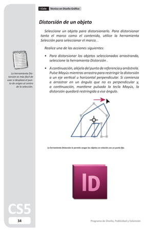I Ciclo      Técnico en Diseño Gráfico




                            Distorsión de un objeto
                              Seleccione un objeto para distorsionarlo. Para distorsionar
                            tanto el marco como el contenido, utilice la herramienta
                            Selección para seleccionar el marco. .

                                Realice una de las acciones siguientes:

                                • Para distorsionar los objetos seleccionados arrastrando,
                                  seleccione la herramienta Distorsión .

                                • A continuación, aléjela del punto de referencia y arrástrela.
    La herramienta Dis-           Pulse Mayús mientras arrastra para restringir la distorsión
 torsión es más fácil de          a un eje vertical u horizontal perpendicular. Si comienza
usar si desplaza el pun-
  to de origen al centro          a arrastrar en un ángulo que no es perpendicular y,
         de la selección.         a continuación, mantiene pulsada la tecla Mayús, la
                                  distorsión quedará restringida a ese ángulo.




                                      La herramienta Distorsión le permite sesgar los objetos en relación con un punto fijo.




          34                                                                          Programa de Diseño, Publicidad y Extensión
 