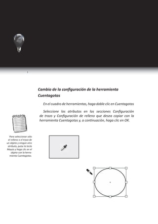 I Ciclo   Técnico en Diseño Gráfico




                                  Herramienta Cuentagotas
                       Seleccione la herramienta Cuentagotas .

                            • Haga clic en un objeto que tenga los atributos de relleno
                              y contorno que desee muestrear. Aparece un cuentagotas
                              cargado      y los objetos seleccionados se actualizan
                              automáticamente con los atributos de relleno y contorno
   La herramienta de          del objeto en el que ha hecho clic.
Cuentagotas tambien
  puede ser activada
         presionando   Para definir los mismos atributos en otros objetos,
                            • haga clic en los objetos con el cuentagotas cargado. Si un
                              objeto tiene contorno pero no tiene relleno, asegúrese de
                              hacer clic en el contorno del objeto.




       46                                                    Programa de Diseño, Publicidad y Extensión
 
