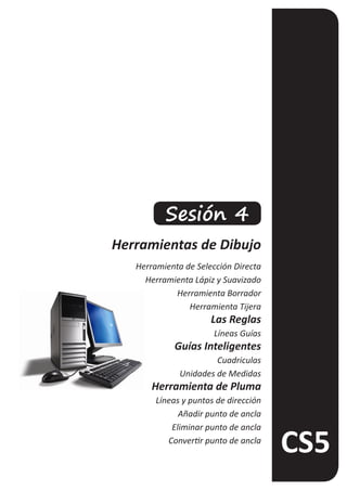 Sesión 4
Herramientas de Dibujo
   Herramienta de Selección Directa
     Herramienta Lápiz y Suavizado
            Herramienta Borrador
                Herramienta Tijera
                      Las Reglas
                       Líneas Guías
            Guías Inteligentes
                       Cuadriculas
              Unidades de Medidas
       Herramienta de Pluma
        Líneas y puntos de dirección
              Añadir punto de ancla
            Eliminar punto de ancla
           Convertir punto de ancla
 