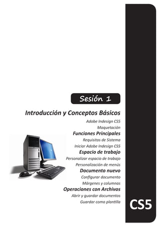 Sesión 1
Introducción y Conceptos Básicos
                        Adobe Indesign CS5
                             Maquetación
                Funciones Principales
                       Requisitos de Sistema
                 Iniciar Adobe Indesign CS5
                    Espacio de trabajo
             Personalizar espacio de trabajo
                  Personalización de menús
                    Documento nuevo
                     Configurar documento
                     Márgenes y columnas
            Operaciones con Archivos
                Abrir y guardar documentos
                     Guardar como plantilla
 