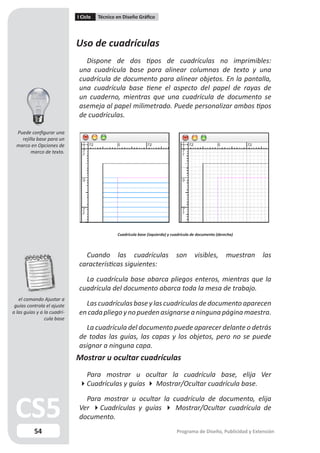 I Ciclo   Técnico en Diseño Gráfico




                             Uso de cuadrículas
                               Dispone de dos tipos de cuadrículas no imprimibles:
                             una cuadrícula base para alinear columnas de texto y una
                             cuadrícula de documento para alinear objetos. En la pantalla,
                             una cuadrícula base tiene el aspecto del papel de rayas de
                             un cuaderno, mientras que una cuadrícula de documento se
                             asemeja al papel milimetrado. Puede personalizar ambos tipos
                             de cuadrículas.

  Puede configurar una
    rejilla base para un
  marco en Opciones de
         marco de texto.




                                               Cuadrícula base (izquierda) y cuadrícula de documento (derecha)



                               Cuando las cuadrículas                          son       visibles,        muestran   las
                             características siguientes:

                               La cuadrícula base abarca pliegos enteros, mientras que la
                             cuadrícula del documento abarca toda la mesa de trabajo.
   el comando Ajustar a
 guías controla el ajuste      Las cuadrículas base y las cuadrículas de documento aparecen
a las guías y a la cuadrí-   en cada pliego y no pueden asignarse a ninguna página maestra.
                cula base
                               La cuadrícula del documento puede aparecer delante o detrás
                             de todas las guías, las capas y los objetos, pero no se puede
                             asignar a ninguna capa.
                             Mostrar u ocultar cuadrículas
                              Para mostrar u ocultar la cuadrícula base, elija Ver
                             Cuadrículas y guías  Mostrar/Ocultar cuadrícula base.

                               Para mostrar u ocultar la cuadrícula de documento, elija
                             Ver Cuadrículas y guías  Mostrar/Ocultar cuadrícula de
                             documento.
          54                                                                   Programa de Diseño, Publicidad y Extensión
 