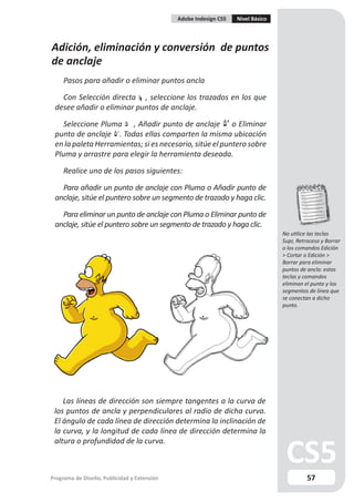 Adobe Indesign CS5   Nivel Básico




Adición, eliminación y conversión de puntos
de anclaje
     Pasos para añadir o eliminar puntos ancla

   Con Selección directa , seleccione los trazados en los que
 desee añadir o eliminar puntos de anclaje.

    Seleccione Pluma , Añadir punto de anclaje o Eliminar
 punto de anclaje . Todas ellas comparten la misma ubicación
 en la paleta Herramientas; si es necesario, sitúe el puntero sobre
 Pluma y arrastre para elegir la herramienta deseada.

     Realice uno de los pasos siguientes:

   Para añadir un punto de anclaje con Pluma o Añadir punto de
 anclaje, sitúe el puntero sobre un segmento de trazado y haga clic.

   Para eliminar un punto de anclaje con Pluma o Eliminar punto de
 anclaje, sitúe el puntero sobre un segmento de trazado y haga clic.
                                                                                 No utilice las teclas
                                                                                 Supr, Retroceso y Borrar
                                                                                 o los comandos Edición
                                                                                 > Cortar o Edición >
                                                                                 Borrar para eliminar
                                                                                 puntos de ancla: estas
                                                                                 teclas y comandos
                                                                                 eliminan el punto y los
                                                                                 segmentos de línea que
                                                                                 se conectan a dicho
                                                                                 punto.




    Las líneas de dirección son siempre tangentes a la curva de
 los puntos de ancla y perpendiculares al radio de dicha curva.
 El ángulo de cada línea de dirección determina la inclinación de
 la curva, y la longitud de cada línea de dirección determina la
 altura o profundidad de la curva.



Programa de Diseño, Publicidad y Extensión                                                 57
 