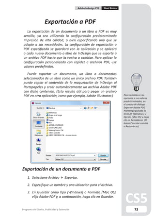 Adobe Indesign CS5   Nivel Básico




                    Exportación a PDF
   La exportación de un documento o un libro a PDF es muy
 sencilla, ya sea utilizando la configuración predeterminada
 Impresión de alta calidad, o bien especificando una que se
 adapte a sus necesidades. La configuración de exportación a
 PDF especificada se guardará con la aplicación y se aplicará
 a cada nuevo documento o libro de InDesign que se exporte a
 un archivo PDF hasta que la vuelva a cambiar. Para aplicar la
 configuración personalizada con rapidez a archivos PDF, use
 valores predefinidos.

    Puede exportar un documento, un libro o documentos
 seleccionados de un libro como un único archivo PDF. También
 puede copiar el contenido de la maquetación de InDesign al
 Portapapeles y crear automáticamente un archivo Adobe PDF
 con dicho contenido. (Esto resulta útil para pegar un archivo
 PDF en otra aplicación, como por ejemplo, Adobe Illustrator.)                   Para restablecer las
                                                                                 opciones a sus valores
                                                                                 predeterminados, en
                                                                                 el cuadro de diálogo
                                                                                 Exportar Adobe PDF,
                                                                                 mantenga pulsada la
                                                                                 tecla Alt (Windows) u
                                                                                 Opción (Mac OS) y haga
                                                                                 clic en Restablecer. (El
                                                                                 botón Cancelar cambia
                                                                                 a Restablecer).




Exportación de un documento a PDF
    1. Seleccione Archivo  Exportar.

    2. Especifique un nombre y una ubicación para el archivo.

    3. En Guardar como tipo (Windows) o Formato (Mac OS),
       elija Adobe PDF y, a continuación, haga clic en Guardar.


Programa de Diseño, Publicidad y Extensión                                                 73
 