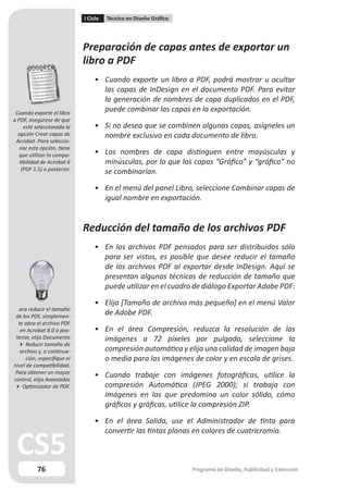 I Ciclo   Técnico en Diseño Gráfico




                             Preparación de capas antes de exportar un
                             libro a PDF
                                 • Cuando exporte un libro a PDF, podrá mostrar u ocultar
                                   las capas de InDesign en el documento PDF. Para evitar
                                   la generación de nombres de capa duplicados en el PDF,
 Cuando exporte el libro
                                   puede combinar las capas en la exportación.
a PDF, asegúrese de que
     esté seleccionada la        • Si no desea que se combinen algunas capas, asígneles un
  opción Crear capas de            nombre exclusivo en cada documento de libro.
 Acrobat. Para seleccio-
   nar esta opción, tiene
  que utilizar la compa-         • Los nombres de capa distinguen entre mayúsculas y
   tibilidad de Acrobat 6          minúsculas, por lo que las capas “Gráfico” y “gráfico” no
    (PDF 1.5) o posterior.
                                   se combinarían.

                                 • En el menú del panel Libro, seleccione Combinar capas de
                                   igual nombre en exportación.


                             Reducción del tamaño de los archivos PDF
                                 • En los archivos PDF pensados para ser distribuidos sólo
                                   para ser vistos, es posible que desee reducir el tamaño
                                   de los archivos PDF al exportar desde InDesign. Aquí se
                                   presentan algunas técnicas de reducción de tamaño que
                                   puede utilizar en el cuadro de diálogo Exportar Adobe PDF:

                                 • Elija [Tamaño de archivo más pequeño] en el menú Valor
  ara reducir el tamaño
 de los PDF, simplemen-
                                   de Adobe PDF.
  te abra el archivo PDF
   en Acrobat 8.0 o pos-         • En el área Compresión, reduzca la resolución de las
 terior, elija Documento           imágenes a 72 píxeles por pulgada, seleccione la
   Reducir tamaño de
   archivo y, a continua-          compresión automática y elija una calidad de imagen baja
      ción, especifique el         o media para las imágenes de color y en escala de grises.
nivel de compatibilidad.
 Para obtener un mayor
control, elija Avanzadas
                                 • Cuando trabaje con imágenes fotográficas, utilice la
 Optimizador de PDF.              compresión Automática (JPEG 2000); si trabaja con
                                   imágenes en las que predomina un color sólido, cómo
                                   gráficos y gráficas, utilice la compresión ZIP.

                                 • En el área Salida, use el Administrador de tinta para
                                   convertir las tintas planas en colores de cuatricromía.



          76                                                       Programa de Diseño, Publicidad y Extensión
 