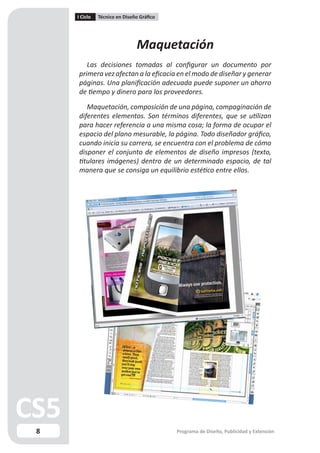 I Ciclo   Técnico en Diseño Gráfico




                              Maquetación
       Las decisiones tomadas al configurar un documento por
    primera vez afectan a la eficacia en el modo de diseñar y generar
    páginas. Una planificación adecuada puede suponer un ahorro
    de tiempo y dinero para los proveedores.

       Maquetación, composición de una página, compaginación de
    diferentes elementos. Son términos diferentes, que se utilizan
    para hacer referencia a una misma cosa; la forma de ocupar el
    espacio del plano mesurable, la página. Todo diseñador gráfico,
    cuando inicia su carrera, se encuentra con el problema de cómo
    disponer el conjunto de elementos de diseño impresos (texto,
    titulares imágenes) dentro de un determinado espacio, de tal
    manera que se consiga un equilibrio estético entre ellos.




8                                         Programa de Diseño, Publicidad y Extensión
 