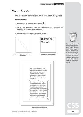 Adobe Indesign CS5               Nivel Básico




Marco de texto
    Para la creación de marcos de textos realizamos el siguiente

    Procedimiento:

    1. Seleccione la herramienta Texto                                 .

    2. De un clic sostenido y arrastre el puntero para definir el
       ancho y el alto del nuevo marco.

    3. Soltar el clic y luego ingresar el texto.

                                                              Ingreso de
                                                              Textos
                                                                                                               Si usa el mismo tipo de
                                                                                                               marco de texto varias
                                                                                                               veces, puede crear un
                                                                                                               estilo de objeto que
                                                                                                               incluya la aplicación
                                                                                                               de formato al marco
   Clic sostenido y arrastrar con la herra-                   Soltar el clic e ingresar el texto.
                                                                                                               de texto, como colores
                mienta texto.                                                                                  de trazo y de relleno,
                                                                                                               opciones de marco de
                                                                                                               texto, ceñido de texto
                                                                                                               y efectos de transpa-
                                                                                                               rencia.



                                        Con Adobe InDesign CS5 la
                                        compañía sigue en su avance
                                        por consolidar su aplicación
                                        de maquetación frente a
                                        QuarkXPress ofreciendo un
                                        buen número de mejoras y
                                        novedades.

                                        El nuevo InDesign incluye
                                        grandes mejoras en produc-
                                        tividad como miniaturas de
                                        las páginas, un original y
                                        práctico sistema de inserción
                                        de imágenes y textos, edición
                                        colaborativa o automatiza-
                                        ción mediante secuencias de
                                        comandos (al estilo de las
                                        Acciones de Photoshop).




                                              Marco de texto seleccionado

Programa de Diseño, Publicidad y Extensión                                                                               81
 