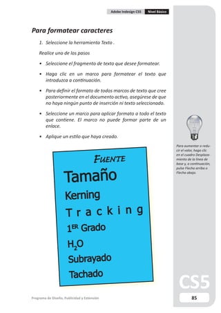 Adobe Indesign CS5   Nivel Básico




Para formatear caracteres
    1. Seleccione la herramienta Texto .

    Realice uno de los pasos

    • Seleccione el fragmento de texto que desee formatear.

    • Haga clic en un marco para formatear el texto que
      introduzca a continuación.

    • Para definir el formato de todos marcos de texto que cree
      posteriormente en el documento activo, asegúrese de que
      no haya ningún punto de inserción ni texto seleccionado.

    • Seleccione un marco para aplicar formato a todo el texto
      que contiene. El marco no puede formar parte de un
      enlace.

    • Aplique un estilo que haya creado.
                                                                                 Para aumentar o redu-
                                                                                 cir el valor, haga clic
                                                                                 en el cuadro Desplaza-
                                                                                 miento de la línea de
                                                                                 base y, a continuación,
                                                                                 pulse Flecha arriba o
                                                                                 Flecha abajo.




Programa de Diseño, Publicidad y Extensión                                                 85
 