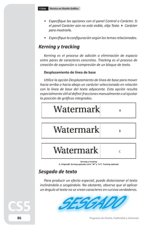 I Ciclo   Técnico en Diseño Gráfico



         • Especifique las opciones con el panel Control o Carácter. Si
           el panel Carácter aún no está visible, elija Texto  Carácter
           para mostrarla.

         • Especifique la configuración según los temas relacionados.

     Kerning y tracking
        Kerning es el proceso de adición o eliminación de espacio
     entre pares de caracteres concretos. Tracking es el proceso de
     creación de expansión o compresión de un bloque de texto.

         Desplazamiento de línea de base

        Utilice la opción Desplazamiento de línea de base para mover
     hacia arriba o hacia abajo un carácter seleccionado en relación
     con la línea de base del texto adyacente. Esta opción resulta
     especialmente útil al definir fracciones manualmente o al ajustar
     la posición de gráficos integrados.




                                              Kerning y tracking
                      A. OriginalB. Kerning aplicado entre “W” y “a”C. Tracking aplicado


     Sesgado de texto
        Para producir un efecto especial, puede distorsionar el texto
     inclinándolo o sesgándolo. No obstante, observe que al aplicar
     un ángulo al texto no se crean caracteres en cursiva verdaderos.




86                                                     Programa de Diseño, Publicidad y Extensión
 