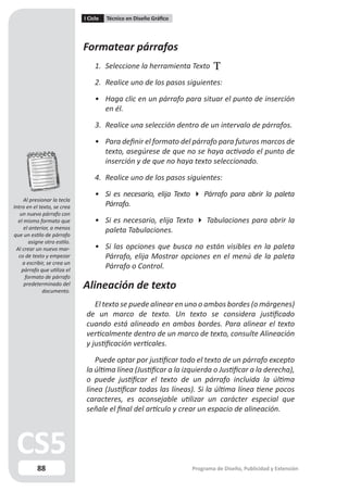 I Ciclo   Técnico en Diseño Gráfico




                              Formatear párrafos
                                   1. Seleccione la herramienta Texto .

                                   2. Realice uno de los pasos siguientes:

                                   • Haga clic en un párrafo para situar el punto de inserción
                                     en él.

                                   3. Realice una selección dentro de un intervalo de párrafos.

                                   • Para definir el formato del párrafo para futuros marcos de
                                     texto, asegúrese de que no se haya activado el punto de
                                     inserción y de que no haya texto seleccionado.

                                   4. Realice uno de los pasos siguientes:

                                   • Si es necesario, elija Texto  Párrafo para abrir la paleta
     Al presionar la tecla
Intro en el texto, se crea           Párrafo.
   un nuevo párrafo con
  el mismo formato que             • Si es necesario, elija Texto  Tabulaciones para abrir la
     el anterior, a menos            paleta Tabulaciones.
que un estilo de párrafo
        asigne otro estilo.
 Al crear un nuevo mar-            • Si las opciones que busca no están visibles en la paleta
  co de texto y empezar              Párrafo, elija Mostrar opciones en el menú de la paleta
    a escribir, se crea un
    párrafo que utiliza el
                                     Párrafo o Control.
      formato de párrafo
     predeterminado del
             documento.
                              Alineación de texto
                                  El texto se puede alinear en uno o ambos bordes (o márgenes)
                               de un marco de texto. Un texto se considera justificado
                               cuando está alineado en ambos bordes. Para alinear el texto
                               verticalmente dentro de un marco de texto, consulte Alineación
                               y justificación verticales.

                                  Puede optar por justificar todo el texto de un párrafo excepto
                               la última línea (Justificar a la izquierda o Justificar a la derecha),
                               o puede justificar el texto de un párrafo incluida la última
                               línea (Justificar todas las líneas). Si la última línea tiene pocos
                               caracteres, es aconsejable utilizar un carácter especial que
                               señale el final del artículo y crear un espacio de alineación.




           88                                                       Programa de Diseño, Publicidad y Extensión
 