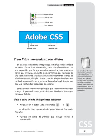 Adobe Indesign CS5       Nivel Básico




                                             Color de Relleno

                                              Color de Trazo


                                              Color de Texto

                                             Color de Marco




                Adobe CS5
                       Trazo de marco              Trazo de texto

                  Relleno de marco                   Relleno de texto




Crear listas numeradas o con viñetas
    En las listas con viñetas, cada párrafo comienza con un símbolo
 de viñeta. En las listas numeradas, cada párrafo comienza con
 una expresión que incluye un número o letra y un separador                                  los caracteres de núme-
 como, por ejemplo, un punto o un paréntesis. Los números de                                 ro o viñetas generados
                                                                                             automáticamente no se
 una lista numerada se actualizan automáticamente cuando se                                  insertan realmente en
 añaden o quitan párrafos. Puede cambiar el tipo de viñeta o el                              el texto. Por lo tanto,
 estilo de numeración, el separador, los atributos de fuente y el                            no se pueden encontrar
                                                                                             en una búsqueda de
 tipo y la cantidad de espaciado de sangría.                                                 texto ni seleccionar con
                                                                                             la herramienta Texto, a
   Seleccione el conjunto de párrafos que se convertirá en lista                             menos que las convier-
                                                                                             ta en texto
 o haga clic para colocar el punto de inserción donde desee que
 comience la lista.

Lleve a cabo una de las siguientes acciones:
    • Haga clic en el botón Lista con viñetas                             o

     en el botón Lista numerada del panel Control (en modo
 Párrafo).

    • Aplique un estilo de párrafo que incluya viñetas o
      numeración.




Programa de Diseño, Publicidad y Extensión                                                             91
 