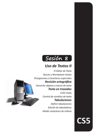 Sesión 8
          Uso de Textos II
                  El Editor de Texto
        Buscar y Reemplazar textos
Pictogramas y Caracteres especiales
          Revisión ortográfica
 Convertir objetos a marco de texto
             Texto en trazados
                        Ceñir texto
        Control de cambios de texto
                   Tabulaciones
                Definir tabulaciones
            Edición de tabuladores
        Añadir caracteres de relleno
 