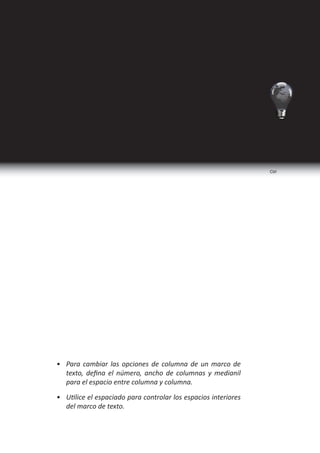 Adobe Indesign CS5   Nivel Básico




Opciones de marco de texto
    Utilice la opción Opciones de marco de texto para cambiar
 los ajustes del marco de texto, como el número de columnas, la
 alineación vertical del texto o el espaciado de margen, que es la
 distancia entre el texto y el marco.

    Para aplicar las opciones de marco de texto realizamos el
 siguiente procedimeinto:

    1. Seleccionar el marco de texto.

    2. Seleccionar el menú objeto.

    3. Seleccionar Opciones de marco de texto.




Programa de Diseño, Publicidad y Extensión                                       99
 