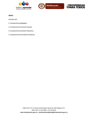 INDICE
Introducción
2. Componente pedagógico
3. Componente Formación Situada
4. Componente de Gestión Educativa
5. Componente de Condiciones Básicas

Calle 43 No. 57-14 Centro Administrativo Nacional, CAN, Bogotá, D.C.
PBX: (057) (1) 222 2800 - Fax 222 4953
www.mineducacion.gov.co - atencionalciudadano@mineducacion.gov.co

 