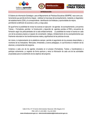 INTRODUCCIÓN

El Sistema de Información Estratégico para el Mejoramiento de Prácticas Educativas SIEMPRE, nace como una
herramienta que permite de forma integral, visibilizar la línea base del acompañamiento, mediante un diagnóstico
del establecimiento (CDA) y la correspondiente identificación de fortalezas y oportunidades de mejora,
permitiendo la definición de acciones a corto y a largo plazo.
De igual forma la posibilidad de revisar los avances en ejecución de agendas de acompañamiento y encuentros
Tutores – Formadores, permiten la Construcción y desarrollo de agendas acordes al PEM y encuentros de
formación según las particularidades de la cada entidad territorial. La posibilidad de revisar el avance en cada
uno de los procesos propicia un espacio de concertación, dialogo y fortalecimiento de los acompañamientos que
finalmente redundará en las transformaciones reales y significativas de las prácticas de aula.
Así mismo, la implementación de la plataforma siempre permite el seguimiento de los procesos desarrollados y
monitoreo de los Indicadores Mensuales, trimestrales y avance pedagógico, lo cual favorece la medición de los
alcances y componentes del programa.
Invitamos a cada uno de los agentes vinculados en el proceso (Formadores, Tutores y Coordinadores) a
participar activamente y a registrar de forma oportuna y veraz la información de cada una de las actividades
proyectadas para el cumplimiento de los objetivos del programa.

Calle 43 No. 57-14 Centro Administrativo Nacional, CAN, Bogotá, D.C.
PBX: (057) (1) 222 2800 - Fax 222 4953
www.mineducacion.gov.co - atencionalciudadano@mineducacion.gov.co

 
