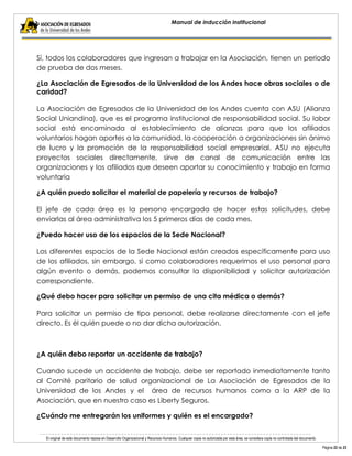 El original de este documento reposa en Desarrollo Organizacional y Recursos Humanos. Cualquier copia no autorizada por esta área, se considera copia no controlada del documento. 
Página 22 de 23 
Manual de inducción institucional 
Sí, todos los colaboradores que ingresan a trabajar en la Asociación, tienen un periodo de prueba de dos meses. 
¿La Asociación de Egresados de la Universidad de los Andes hace obras sociales o de caridad? 
La Asociación de Egresados de la Universidad de los Andes cuenta con ASU (Alianza Social Uniandina), que es el programa institucional de responsabilidad social. Su labor social está encaminada al establecimiento de alianzas para que los afiliados voluntarios hagan aportes a la comunidad, la cooperación a organizaciones sin ánimo de lucro y la promoción de la responsabilidad social empresarial. ASU no ejecuta proyectos sociales directamente, sirve de canal de comunicación entre las organizaciones y los afiliados que deseen aportar su conocimiento y trabajo en forma voluntaria 
¿A quién puedo solicitar el material de papelería y recursos de trabajo? 
El jefe de cada área es la persona encargada de hacer estas solicitudes, debe enviarlas al área administrativa los 5 primeros días de cada mes. 
¿Puedo hacer uso de los espacios de la Sede Nacional? 
Los diferentes espacios de la Sede Nacional están creados específicamente para uso de los afiliados, sin embargo, si como colaboradores requerimos el uso personal para algún evento o demás, podemos consultar la disponibilidad y solicitar autorización correspondiente. 
¿Qué debo hacer para solicitar un permiso de una cita médica o demás? 
Para solicitar un permiso de tipo personal, debe realizarse directamente con el jefe directo. Es él quién puede o no dar dicha autorización. 
¿A quién debo reportar un accidente de trabajo? 
Cuando sucede un accidente de trabajo, debe ser reportado inmediatamente tanto al Comité paritario de salud organizacional de La Asociación de Egresados de la Universidad de los Andes y el área de recursos humanos como a la ARP de la Asociación, que en nuestro caso es Liberty Seguros. 
¿Cuándo me entregarán los uniformes y quién es el encargado? 
 