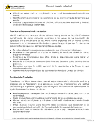 El original de este documento reposa en Desarrollo Organizacional y Recursos Humanos. Cualquier copia no autorizada por esta área, se considera copia no controlada del documento. 
Página 9 de 23 
Manual de inducción institucional Orienta sus tareas hacia el cumplimiento de las condiciones de servicio ofrecidas al cliente. Identifica formas de mejorar la experiencia de su cliente a través del servicio que presta. Si recibe quejas o reclamos de sus afiliados, brinda soluciones efectivas y muestra una actitud de apoyo y serenidad. 
Conciencia Organizacional y de equipo 
Identifica el impacto de sus acciones sobre su área y la Asociación, orientándose al cumplimiento de metas comunes; reconoce a las áreas de La Asociación de Egresados de la Universidad de los Andes como engranaje de un mismo sistema, fomentando en el mismo un ambiente de cooperación y participación. El colaborador debe mostrar los siguientes comportamientos asociados: Se refiere al objetivo común de su equipo más que a las metas individuales. Mantiene un diálogo recíproco sobre las tareas y los resultados obtenidos con su equipo de trabajo. Reconoce su interrelación con otras áreas o dependencias para lograr un resultado integral. Habla de la Asociación como un todo y no sólo desde el punto de vista de sus procesos. Demuestra conocer la misión general de la Asociación y la forma en que contribuye a la misma. Identifica las funciones básicas de cada área de trabajo o unidad de servicio. 
Gestión de la Creatividad 
Contribuye con ideas innovadoras para el mejoramiento de la oferta de servicios y procesos de la Asociación; crea soluciones recursivas, manteniendo una actitud propositiva que le permite agregar valor al negocio. El colaborador debe mostrar los siguientes comportamientos asociados: Realiza preguntas que le permiten ampliar el punto de vista de las personas con las que trabaja. Hace propuestas encaminadas al mejoramiento de los procesos a su cargo. Genera soluciones originales y aplicables ante las dificultades e inconvenientes del día a día. Utiliza diversos recursos para transmitir ideas novedosas que respondan a las necesidades de La Asociación de Egresados de la Universidad de los Andes. Encuentra formas no convencionales de abordar trabajo que puede ser rutinario, aportándole valor. 
 