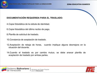 DOCUMENTACIÓN REQUERIDA PARA EL TRASLADO: Copia fotostática de la cédula de identidad. Copia fotostática del último recibo de pago. Planilla de solicitud de traslado. Constancia de aceptación de traslado. Aceptación de rebaja de horas,  cuando implique alguna desmejora en la situación del docente. Cuando el traslado es por cambio mutuo, se debe anexar planilla de aceptación de traslado por ambas partes. ZONA EDUCATIVA GUARICO 