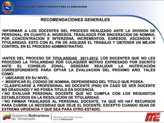 RECOMENDACIONES GENERALES INFORMAR A LOS DOCENTES DEL PROCESO REALIZADO ANTE LA DIVISION DE PERSONAL, EN CUANTO A: INGRESOS, TRASLADOS POR SINCERACION DE NOMINA, POR CONCENTRACION E INTERZONA, INCREMENTOS, EGRESOS, ASCENSOS Y TITULARIDAD. ESTO CON EL FIN DE AGILIZAR EL TRABAJO Y OBTENER UN MEJOR CONTROL EN EL PROCESO ADIMINSTRATIVO. ANTES DEL PROCESO DE  TITULARIDAD  2011-2012 , LOS DOCENTES QUE NO LES PROCEDIÓ LA TITULARIDAD POR CULAQUIER MOTIVO EXPRESADO POR ESCRITO ANTE EL CONSEJO ZONAL, DEBERÁN REALIZAR LA NOTIFICACIÓN CORRESPONDIENTE PARA OPTAR LA EVALUACION DEL PROXIMO AÑO. TALES COMO: UBICARSE EN SU NIVEL. MODIFICAR EL CODIGO DE NOMINA, DEPENDIENDO DEL TITULO QUE POSEA. CLASIFICARSE A PROFESIONAL NO DOCENTE (PND) EN CASO DE SER DOCENTE NO GRADUADO Y NO POSEA TITULO EN DOCENCIA. NO EVALUAR PERSONAL DOCENTE QUE NO CUMPLA CON LOS REQUISITOS ESTABLECIDOS EN LA RESOLUCION DE TITULARIDAD. NO FIRMAR TRASLADOS AL PERSONAL DOCENTE, YA QUE NO HAY RECURSOS PARA CUBRIR LA NECESIDAD QUE DEJE EL DOCENTE. EXCEPTO CUANDO SEAN DE EXTREMA URGENCIA Y QUE SEA PARA OTRO ESTADO. 