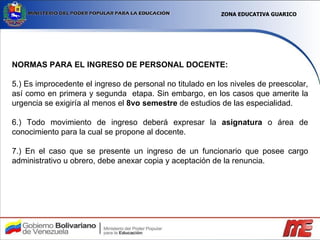 NORMAS PARA EL INGRESO DE PERSONAL DOCENTE: 5.) Es improcedente el ingreso de personal no titulado en los niveles de preescolar, así como en primera y segunda  etapa. Sin embargo, en los casos que amerite la urgencia se exigiría al menos el  8vo semestre  de estudios de las especialidad. 6.) Todo movimiento de ingreso deberá expresar la  asignatura  o área de conocimiento para la cual se propone al docente. 7.) En el caso que se presente un ingreso de un funcionario que posee cargo administrativo u obrero, debe anexar copia y aceptación de la renuncia. ZONA EDUCATIVA GUARICO 