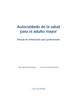Autocuidado de la salud
 para el adulto mayor
Manual de información para profesionales




 Mg. Zoila Leitón Espinoza     Dr. Yiduv Ordóñez Romero




                   Lima, junio de 2003
 