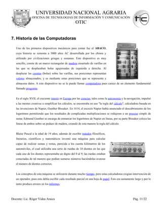 UNIVERSIDAD NACIONAL AGRARIA
                OFICINA DE TECNOLOGIAS DE INFORMACIÓN Y COMUNICACIÓN
                                                      OTIC


7. Historia de las Computadoras

   Uno de los primeros dispositivos mecánicos para contar fue el ABACO,
   cuya historia se remonta a 3000 años AC desarrollada por los chinos y
   utilizado por civilizaciones griegas y romanas. Este dispositivo es muy
   sencillo, consta de un marco rectangular de madera ensartado de varillas en
   las que se desplazaban bolas agujereadas de izquierda a derecha. Al
   desplazar las cuentas (bolas) sobre las varillas, sus posiciones representan
   valores almacenados, y es mediante estas posiciones que se representa y
   almacena datos. A este dispositivo no se le puede llamar computadora pues carece de un elemento fundamental
   llamado programa.


   En el siglo XVII, el creciente interés en Europa por las ciencias, tales como la astronomía y la navegación, impulsó
   a las mentes creativas a simplificar los cálculos, se encontraba en uso "la regla del cálculo", calculadora basada en
   las invenciones de Napier, Gunther Bissaker. En 1614, el escocés Napier había anunciado el descubrimiento de los
   logaritmos permitiendo que los resultados de complicadas multiplicaciones se redujeran a un proceso simple de
   suma; Edmund Gunther se encarga de enmarcar los logaritmos de Napier en líneas, por su parte Bissaker coloca las
   líneas de ambos sobre un pedazo de madera, creando de esta manera la regla del cálculo.


   Blaise Pascal a la edad de 19 años, además de escribir tratados filosóficos,
   literarios, científicos y matemáticos inventó una máquina para calcular
   capaz de realizar sumas y restas, parecida a los cuenta kilómetros de los
   automóviles, el cual utilizaba una serie de ruedas de 10 dientes en las que
   cada uno de los dientes representaba un dígito del 0 al 9; las ruedas estaban
   conectadas de tal manera que podían sumarse números haciéndolas avanzar
   el número de dientes correctos.


   Los conceptos de esta máquina se utilizaron durante mucho tiempo, pero estas calculadoras exigían intervención de
   un operador, pues este debía escribir cada resultado parcial en una hoja de papel. Esto era sumamente largo y por lo
   tanto produce errores en los informes.




Docente: Lic. Róger Videa Araica                                                                        Pág. 11/22
 