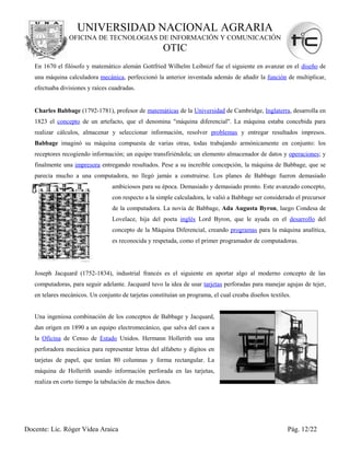 UNIVERSIDAD NACIONAL AGRARIA
                OFICINA DE TECNOLOGIAS DE INFORMACIÓN Y COMUNICACIÓN
                                                      OTIC
   En 1670 el filósofo y matemático alemán Gottfried Wilhelm Leibnizf fue el siguiente en avanzar en el diseño de
   una máquina calculadora mecánica, perfeccionó la anterior inventada además de añadir la función de multiplicar,
   efectuaba divisiones y raíces cuadradas.


   Charles Babbage (1792-1781), profesor de matemáticas de la Universidad de Cambridge, Inglaterra, desarrolla en
   1823 el concepto de un artefacto, que el denomina "máquina diferencial". La máquina estaba concebida para
   realizar cálculos, almacenar y seleccionar información, resolver problemas y entregar resultados impresos.
   Babbage imaginó su máquina compuesta de varias otras, todas trabajando armónicamente en conjunto: los
   receptores recogiendo información; un equipo transfiriéndola; un elemento almacenador de datos y operaciones; y
   finalmente una impresora entregando resultados. Pese a su increíble concepción, la máquina de Babbage, que se
   parecía mucho a una computadora, no llegó jamás a construirse. Los planes de Babbage fueron demasiado
                                  ambiciosos para su época. Demasiado y demasiado pronto. Este avanzado concepto,
                                  con respecto a la simple calculadora, le valió a Babbage ser considerado el precursor
                                  de la computadora. La novia de Babbage, Ada Augusta Byron, luego Condesa de
                                  Lovelace, hija del poeta inglés Lord Byron, que le ayuda en el desarrollo del
                                  concepto de la Máquina Diferencial, creando programas para la máquina analítica,
                                  es reconocida y respetada, como el primer programador de computadoras.




   Joseph Jacquard (1752-1834), industrial francés es el siguiente en aportar algo al moderno concepto de las
   computadoras, para seguir adelante. Jacquard tuvo la idea de usar tarjetas perforadas para manejar agujas de tejer,
   en telares mecánicos. Un conjunto de tarjetas constituían un programa, el cual creaba diseños textiles.


   Una ingeniosa combinación de los conceptos de Babbage y Jacquard,
   dan origen en 1890 a un equipo electromecánico, que salva del caos a
   la Oficina de Censo de Estado Unidos. Hermann Hollerith usa una
   perforadora mecánica para representar letras del alfabeto y dígitos en
   tarjetas de papel, que tenían 80 columnas y forma rectangular. La
   máquina de Hollerith usando información perforada en las tarjetas,
   realiza en corto tiempo la tabulación de muchos datos.




Docente: Lic. Róger Videa Araica                                                                        Pág. 12/22
 