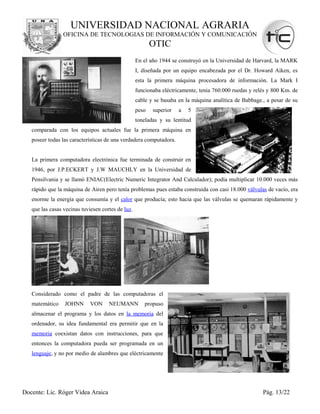 UNIVERSIDAD NACIONAL AGRARIA
                 OFICINA DE TECNOLOGIAS DE INFORMACIÓN Y COMUNICACIÓN
                                                          OTIC
                                                   En el año 1944 se construyó en la Universidad de Harvard, la MARK
                                                   I, diseñada por un equipo encabezada por el Dr. Howard Aiken, es
                                                   esta la primera máquina procesadora de información. La Mark I
                                                   funcionaba eléctricamente, tenia 760.000 ruedas y relés y 800 Km. de
                                                   cable y se basaba en la máquina analítica de Babbage., a pesar de su
                                                   peso   superior   a   5
                                                   toneladas y su lentitud
   comparada con los equipos actuales fue la primera máquina en
   poseer todas las características de una verdadera computadora.


   La primera computadora electrónica fue terminada de construir en
   1946, por J.P.ECKERT y J.W MAUCHLY en la Universidad de
   Pensilvania y se llamó ENIAC(Electric Numeric Integrator And Calculador); podía multiplicar 10.000 veces más
   rápido que la máquina de Airen pero tenía problemas pues estaba construida con casi 18.000 válvulas de vacío, era
   enorme la energía que consumía y el calor que producía; esto hacia que las válvulas se quemaran rápidamente y
   que las casas vecinas tuviesen cortes de luz.




   Considerado como el padre de las computadoras el
   matemático    JOHNN       VON     NEUMANN          propuso
   almacenar el programa y los datos en la memoria del
   ordenador, su idea fundamental era permitir que en la
   memoria coexistan datos con instrucciones, para que
   entonces la computadora pueda ser programada en un
   lenguaje, y no por medio de alambres que eléctricamente




Docente: Lic. Róger Videa Araica                                                                        Pág. 13/22
 