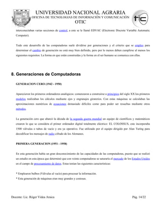 UNIVERSIDAD NACIONAL AGRARIA
                OFICINA DE TECNOLOGIAS DE INFORMACIÓN Y COMUNICACIÓN
                                                      OTIC
   interconectaban varias secciones de control, a este se le llamó EDVAC (Electronic Discrete Variable Automatic
   Computer).


   Todo este desarrollo de las computadoras suele dividirse por generaciones y el criterio que se empleo para
   determinar el cambio de generación no está muy bien definido, pero por lo menos deben cumplirse al menos los
   siguientes requisitos: La forma en que están construidas y la forma en el ser humano se comunica con ellas.




8. Generaciones de Computadoras

   GENERACION CERO (1942 - 1950)


   Aparecieron los primeros ordenadores analógicos: comenzaron a construirse a principios del siglo XX los primeros
   modelos realizaban los cálculos mediante ejes y engranajes giratorios. Con estas máquinas se calculaban las
   aproximaciones numéricas de ecuaciones demasiado difíciles como para poder ser resueltas mediante otros
   métodos.


   La generación cero que abarcó la década de la segunda guerra mundial un equipo de científicos y matemáticos
   crearon lo que se considera el primer ordenador digital totalmente eléctrico: EL COLOSSUS, este incorporaba
   1500 válvulas o tubos de vacío y era ya operativo. Fue utilizado por el equipo dirigido por Alan Turíng para
   decodificar los mensajes de radio cifrado de los Alemanes.


   PRIMERA GENERACION (1951 - 1958)


   En esta generación había un gran desconocimiento de las capacidades de las computadoras, puesto que se realizó
   un estudio en esta época que determinó que con veinte computadoras se saturaría el mercado de los Estados Unidos
   en el campo de procesamiento de datos. Estas tenían las siguientes características:


   * Emplearon bulbos (Válvulas al vacío) para procesar la información.
   * Esta generación de máquinas eran muy grandes y costosas.




Docente: Lic. Róger Videa Araica                                                                       Pág. 14/22
 