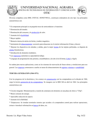 UNIVERSIDAD NACIONAL AGRARIA
                 OFICINA DE TECNOLOGIAS DE INFORMACIÓN Y COMUNICACIÓN
                                                      OTIC
   Diversas compañías como IBM, UNIVAC, HONEYWELL, construyen ordenadores de este tipo. Las principales
   características son:


   * El componente principal es un pequeño trozo de semiconductor: el transistor.
   * Disminución del tamaño.
   * Disminución del consumo y la producción de calor.
   * Aumento de la factibilidad.
   * Mayor rapidez.
   * Memoria interna de núcleo de ferrita y tambor magnético.
   * Instrumento de almacenamiento: accesorio para almacenar en el exterior información (Cintas y discos).
   * Mejoran los dispositivos de entradas y salidas, para la mejor lectura de las tarjetas perforadas, se disponía de
   células fotoeléctricas.
   * Introducción de elementos modulares.
   * Las impresoras aumentan su capacidad de trabajo.
   * Lenguajes de programación más potentes, ensambladores y de alto nivel (Fortran, Cobol y Algol).


   Se usaban para nuevas aplicaciones, como en los sistemas de reservación de líneas aéreas y simulaciones para uso
   general. Las empresas comenzaron a usarlas en tareas de almacenamiento de registros, nóminas y contabilidad.


   TERCERA GENERACION (1964-1971)


   Con los progresos de la electrónica y los avances en comunicación con las computadoras en la década de 1960,
   surge la tercera generación de las computadoras. Se inaugura con la IBM 360 en abril de 1064. Las principales
   características son:


   * Circuito integrado. Miniaturización y reunión de centenares de elementos en una placa de silicio o "Chip".
   * Menor consumo de energía.
   * Apreciable reducción de espacio.
   * Aumento de la fiabilidad.
   * Teleprocesos. Se instalan terminales remotos que acceden a la computadora central para realizar operaciones,
   extraer o introducir información en bancos de datos, etc.




Docente: Lic. Róger Videa Araica                                                                       Pág. 16/22
 