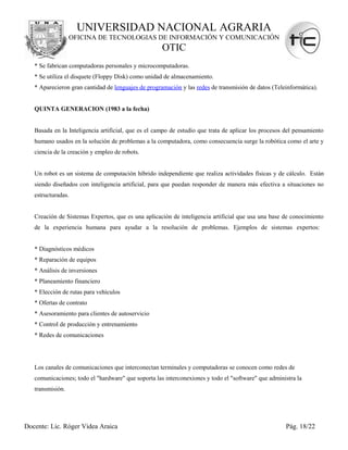 UNIVERSIDAD NACIONAL AGRARIA
                  OFICINA DE TECNOLOGIAS DE INFORMACIÓN Y COMUNICACIÓN
                                                     OTIC
   * Se fabrican computadoras personales y microcomputadoras.
   * Se utiliza el disquete (Floppy Disk) como unidad de almacenamiento.
   * Aparecieron gran cantidad de lenguajes de programación y las redes de transmisión de datos (Teleinformática).


   QUINTA GENERACION (1983 a la fecha)


   Basada en la Inteligencia artificial, que es el campo de estudio que trata de aplicar los procesos del pensamiento
   humano usados en la solución de problemas a la computadora, como consecuencia surge la robótica como el arte y
   ciencia de la creación y empleo de robots.


   Un robot es un sistema de computación híbrido independiente que realiza actividades físicas y de cálculo. Están
   siendo diseñados con inteligencia artificial, para que puedan responder de manera más efectiva a situaciones no
   estructuradas.


   Creación de Sistemas Expertos, que es una aplicación de inteligencia artificial que usa una base de conocimiento
   de la experiencia humana para ayudar a la resolución de problemas. Ejemplos de sistemas expertos:


   * Diagnósticos médicos
   * Reparación de equipos
   * Análisis de inversiones
   * Planeamiento financiero
   * Elección de rutas para vehículos
   * Ofertas de contrato
   * Asesoramiento para clientes de autoservicio
   * Control de producción y entrenamiento
   * Redes de comunicaciones




   Los canales de comunicaciones que interconectan terminales y computadoras se conocen como redes de
   comunicaciones; todo el "hardware" que soporta las interconexiones y todo el "software" que administra la
   transmisión.




Docente: Lic. Róger Videa Araica                                                                      Pág. 18/22
 