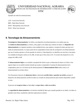 UNIVERSIDAD NACIONAL AGRARIA
                 OFICINA DE TECNOLOGIAS DE INFORMACIÓN Y COMUNICACIÓN
                                                       OTIC
   Ejemplos de redes de comunicaciones:


   LAN - Local Area Network
   BBN - Back Bone Network
   MAN - Metropolitan Area Network
   WAN - Wide Area Network




9. Tecnología de Almacenamiento
   Tecnología de Almacenamiento: Se refiere a un dispositivo de almacenamiento y los medios que usa.
   Un medio de almacenamiento es el disco, cinta, papel u otro objeto que contiene los datos. Un dispositivo de
   almacenamiento es el aparato mecánico como unidad de disco, que registra y recupera los datos que hay en el
   medio de almacenamiento. La mayor parte de las computadoras tienen más de un dispositivo de almacenamiento
   que usa el sistema operativo a fin de guardar los archivos. Cada dispositivo se identifica con una letra y dos punto.
   Las unidades de disquete suelen ser A: y B:, en tanto que el disco duro es C:. Si existen más dispositivos se les
   asignan de la D: a la Z:.


   El almacenamiento lógico es un modelo conceptual del modo en que se almacenan los datos en el disco. Este
   aspecto lógico es un modelo mental cómodo que ayuda a comprender el sistema de almacenamiento de la
   computadora; pero no es la forma real de almacenamiento.El almacenamiento físico indica cómo se el
   almacenamiento en el disco físico.


   Con frecuencia el proceso de almacenar datos se denomina escribir datos o guardar un archivo, porque el
   dispositivo de almacenamiento escribe los datos en el medio de almacenamiento para tenerlos disponibles cuando
   se usen.


   El proceso de recuperar datos se llama leer o cargar datos o abrir un archivo.


   La capacidad de almacenamiento es la máxima cantidad de datos que se puede guardar en un medio. Los datos se
   guardan como bytes; usualmente cada byte representa un carácter.




Docente: Lic. Róger Videa Araica                                                                         Pág. 19/22
 