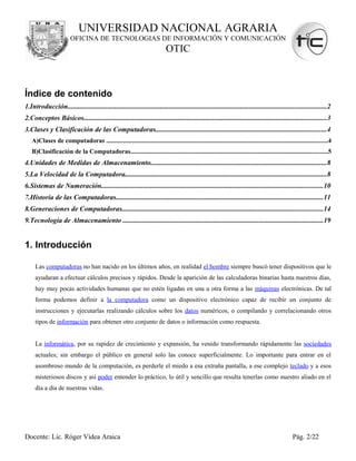 UNIVERSIDAD NACIONAL AGRARIA
                        OFICINA DE TECNOLOGIAS DE INFORMACIÓN Y COMUNICACIÓN
                                                                           OTIC



Índice de contenido
1.Introducción....................................................................................................................................................2
2.Conceptos Básicos...........................................................................................................................................3
3.Clases y Clasificación de las Computadoras..................................................................................................4
   A)Clases de computadoras ........................................................................................................................................4
   B)Clasificación de la Computadoras.........................................................................................................................5
4.Unidades de Medidas de Almacenamiento.....................................................................................................8
5.La Velocidad de la Computadora...................................................................................................................8
6.Sistemas de Numeración...............................................................................................................................10
7.Historia de las Computadoras.......................................................................................................................11
8.Generaciones de Computadoras...................................................................................................................14
9.Tecnología de Almacenamiento ...................................................................................................................19


1. Introducción

     Las computadoras no han nacido en los últimos años, en realidad el hombre siempre buscó tener dispositivos que le
     ayudaran a efectuar cálculos precisos y rápidos. Desde la aparición de las calculadoras binarias hasta nuestros días,
     hay muy pocas actividades humanas que no estén ligadas en una u otra forma a las máquinas electrónicas. De tal
     forma podemos definir a la computadora como un dispositivo electrónico capaz de recibir un conjunto de
     instrucciones y ejecutarlas realizando cálculos sobre los datos numéricos, o compilando y correlacionando otros
     tipos de información para obtener otro conjunto de datos o información como respuesta.


     La informática, por su rapidez de crecimiento y expansión, ha venido transformando rápidamente las sociedades
     actuales; sin embargo el público en general solo las conoce superficialmente. Lo importante para entrar en el
     asombroso mundo de la computación, es perderle el miedo a esa extraña pantalla, a ese complejo teclado y a esos
     misteriosos discos y así poder entender lo práctico, lo útil y sencillo que resulta tenerlas como nuestro aliado en el
     día a día de nuestras vidas.




Docente: Lic. Róger Videa Araica                                                                                                                Pág. 2/22
 
