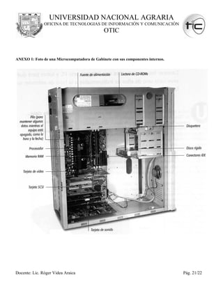 UNIVERSIDAD NACIONAL AGRARIA
               OFICINA DE TECNOLOGIAS DE INFORMACIÓN Y COMUNICACIÓN
                                              OTIC



ANEXO 1: Foto de una Microcomputadora de Gabinete con sus componentes internos.




Docente: Lic. Róger Videa Araica                                                  Pág. 21/22
 