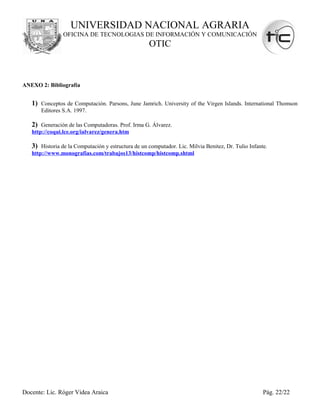 UNIVERSIDAD NACIONAL AGRARIA
                OFICINA DE TECNOLOGIAS DE INFORMACIÓN Y COMUNICACIÓN
                                                    OTIC



ANEXO 2: Bibliografía


   1) Conceptos de Computación. Parsons, June Jamrich. University of the Virgen Islands. International Thomson
       Editores S.A. 1997.

   2) Generación de las Computadoras. Prof. Irma G. Álvarez.
   http://coqui.lce.org/ialvarez/genera.htm

   3) Historia de la Computación y estructura de un computador. Lic. Milvia Benitez, Dr. Tulio Infante.
   http://www.monografias.com/trabajos13/histcomp/histcomp.shtml




Docente: Lic. Róger Videa Araica                                                                     Pág. 22/22
 