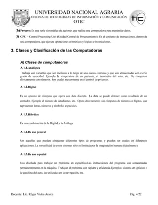 UNIVERSIDAD NACIONAL AGRARIA
                OFICINA DE TECNOLOGIAS DE INFORMACIÓN Y COMUNICACIÓN
                                                       OTIC
   (h) Proceso: Es una serie sistemática de acciones que realiza una computadora para manipular datos.
   (i) CPU – Central Processing Unit (Unidad Central de Procesamiento): Es el conjunto de instrucciones, dentro de
       una computadora, que ejecuta operaciones aritméticas y lógicas e instrucciones.


3. Clases y Clasificación de las Computadoras

       A) Clases de computadoras
       A.1.1.Analógica
       Trabaja con variables que son medidas a lo largo de una escala contínua y que son almacenadas con cierto
      grado de veracidad. Ejemplo la temperatura de un paciente, el tacómetro del auto, etc. No computan
      directamente con números. Son usadas mayormente en el control de procesos.

       A.1.2.Digital

      Es un aparato de cómputo que opera con data discreta. La data se puede obtener como resultado de un
      contador. Ejemplo el número de estudiantes, etc. Opera directamente con cómputos de números o dígitos, que
      representan letras, números y símbolos especiales.


       A.1.3.Híbridas

      Es una combinación de la Digital y la Análoga.


       A.1.4.De uso general

      Son aquellas que pueden almacenar diferentes tipos de programas y pueden ser usadas en diferentes
      aplicaciones. La versatilidad de estos sistemas sólo es limitada por la imaginación humana (idealmente).


       A.1.5.De uso especial

      Esta diseñada para trabajar un problema en específico.Las instrucciones del programa son almacenadas
      permanentemente en la máquina. Trabajan el problema con rapidez y eficiencia.Ejemplos: sistema de ignición o
      de gasolina del auto, las utilizadas en la navegación, etc.




Docente: Lic. Róger Videa Araica                                                                      Pág. 4/22
 