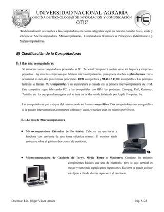 UNIVERSIDAD NACIONAL AGRARIA
                OFICINA DE TECNOLOGIAS DE INFORMACIÓN Y COMUNICACIÓN
                                                      OTIC
      Tradicionalmente se clasifica a las computadoras en cuatro categorías según su función, tamaño físico, costo y
      eficiencia: Microcomputadora, Minicomputadoras, Computadoras Centrales o Principales (Mainframes) y
      Supercomputadoras.



   B) Clasificación de la Computadoras

   B.1)Las microcomputadoras.
       Se conocen como computadoras personales o PC (Personal Computer), suelen verse en hogares y empresas
       pequeñas. Hay muchas empresas que fabrican microcomputadoras, pero pocos diseños o plataformas. En la
       actualidad existen dos plataformas principales: IBM compatibles y MACINTOSH compatibles. Las primeras
       también se llaman PC Compatibles y su arquitectura es basada en la primera microcomputadora de IBM.
       Esta compañía sigue fabricando PC, y las compatibles con IBM las producen: Compaq, Dell, Gateway,
       Toshiba, etc. La otra plataforma principal se basa en la Macintosh, fabricada por Apple Computer, Inc.


       Las computadoras que trabajan del mismo modo se llaman compatibles. Dos computadoras son compatibles
       si se pueden intercomunicar, comparten software y datos, y pueden usar los mismos periféricos.


       B.1.1.Tipos de Microcomputadora


       • Microcomputadora Estándar de Escritorio: Cabe en un escritorio y
          funciona con corriente de una toma eléctrica normal. El monitor suele
          colocarse sobre el gabinete horizontal de escritorio,




       • Microcomputadora de Gabinete de Torre, Media Torre o Minitorre: Contiene los mismos
                                              componentes básicos que una de escritorio, pero la caja vertical es
                                              mayor y tiene más espacio para expansiones. La torre se puede colocar
                                              en el piso a fin de ahorrar espacio en el escritorio.




Docente: Lic. Róger Videa Araica                                                                      Pág. 5/22
 