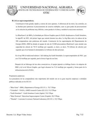 UNIVERSIDAD NACIONAL AGRARIA
                OFICINA DE TECNOLOGIAS DE INFORMACIÓN Y COMUNICACIÓN
                                                       OTIC

       B.1.4.Las supercomputadoras.
            Constituyen el más grande, rápido y costoso de estos aparatos. A diferencia de las mini y las centrales, no
            se diseñan para optimizar el procesamiento de usuarios múltiples, usan su gran poder de procesamiento
            en la solución de problemas muy difíciles, como predecir el clima y modelar la reacciones nucleares.


            La BlueGene/L de IBM y la diseñada por Silicon Graphics para la NASA desplazaron a Earth Simulator,
            la súperPC de NEC, del primer lugar que ostentó durante tres años. La big Blue está a la cabeza de las
            500 computadoras más poderosas del mundo. Constructor de las supermáquina del Departamento de
            Energía (DOE), IBM ha dotado al equipo de más de 32.000 procesadores BlueGene/L para atender una
            capacidad de cálculo de 70,72 teraflops por segundo, es decir, es decir, 70 trillones de cálculos por
            segundo que al ser humano le demandaría 2,2 trillones de años procesar.


            En el top 500 el tradicional número 1 del ránking fue Earth Simulador, la supercomputadora de NEC, que
            con 35,8 teraflops por segundo, pasó al tercer lugar de esa lista.


           Después de un liderazgo de tres años consecutivos, el equipo japonés se doblega frente a la máquina de
           IBM y de la de Silicon Graphis, que logró alcanzar los 51,8 teraflops por segundo y forma parte de la
           infraestructura de la NASA.


   Propietarios poderosos
   Los poseedores de las computadoras más importantes del mundo son en su gran mayoría empresas o entidades
   públicas radicadas en los EE.UU:


   - "Blue Gene" - IBM y Department of Energy (EE.UU.) : 70,7 Tflops
   - "Columbia" - NASA y AMES research Center (EE.UU): 51,8 Tflops
   - "Earth Simulator" - Earth Simulator Center (Japón): 35,8 Tflops
   - "Mare Nostrum": Barcelona Supercomputer Center (España): 20,5 Tflops
   - "Thunder" - Lawrence Livermore National Laboratory (EE.UU.): 19,9 Tflops




Docente: Lic. Róger Videa Araica                                                                       Pág. 7/22
 