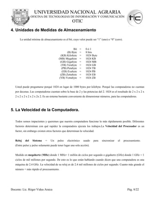 UNIVERSIDAD NACIONAL AGRARIA
                 OFICINA DE TECNOLOGIAS DE INFORMACIÓN Y COMUNICACIÓN
                                                      OTIC
4. Unidades de Medidas de Almacenamiento

       La unidad mínima de almacenamiento es el bit, cuyo valor puede ser “1” (uno) o “0” (cero).


                                                        Bit   =    0ó1
                                                   (B) Byte   =    8 bits
                                            (KB) Kilobyte     =    1024 Byte
                                          (MB) Megabyte       =    1024 KB
                                            (GB) Gigabyte     =    1024 MB
                                             (TB) Terabyte    =    1024 GB
                                              (PB) Petabyte   =    1024 TB
                                              (EB) Exabyte    =    1024 PB
                                            (ZB) Zettabyte    =    1024 EB
                                           (YB) Yottabyte     =    1024 ZB


   Usted puede preguntarse porqué 1024 en lugar de 1000 bytes por kilobyte. Porqué las computadoras no cuentan
   por decenas. Las computadoras cuentan sobre la base de 2 y las potencias del 2. 1024 es el resultado de 2 x 2 x 2 x
   2 x 2 x 2 x 2 x 2 x 2x 2. Es un sistema bastante conveniente de dimensionar números, para las computadoras.



5. La Velocidad de la Computadora.

   Todos somos impacientes y queremos que nuestra computadora funcione lo más rápidamente posible. Diferentes
   factores determinan con qué rapidez la computadora ejecuta los trabajos.La Velocidad del Procesador es un
   factor, sin embargo existen otros factores que determinan la velocidad.


   Reloj   del    Sistema     =   Un     pulso    electrónico     usado   para   sincronizar   el   procesamiento.
   (Entre pulso y pulso solamente puede tener lugar una sola acción).


   Medido en megahertz (MHz) donde 1 MHz= 1 millón de ciclos por segundo o gigahertz (GHz) donde 1 GHz = 1
   ciclos de mil millones por segundo. De esto es lo que están hablando cuando dicen que una computadora es una
   máquina de 2.4 GHz. La velocidad de su reloj es de 2.4 mil millones de ciclos por segundo. Cuanto más grande el
   número = más rápido el procesamiento.




Docente: Lic. Róger Videa Araica                                                                       Pág. 8/22
 