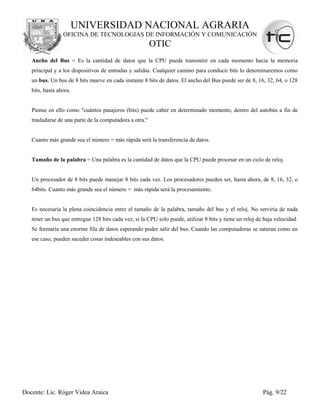 UNIVERSIDAD NACIONAL AGRARIA
                 OFICINA DE TECNOLOGIAS DE INFORMACIÓN Y COMUNICACIÓN
                                                         OTIC
   Ancho del Bus = Es la cantidad de datos que la CPU puede transmitir en cada momento hacia la memoria
   principal y a los dispositivos de entradas y salidas. Cualquier camino para conducir bits lo denominaremos como
   un bus. Un bus de 8 bits mueve en cada instante 8 bits de datos. El ancho del Bus puede ser de 8, 16, 32, 64, o 128
   bits, hasta ahora.


   Piense en ello como "cuántos pasajeros (bits) puede caber en determinado momento, dentro del autobús a fin de
   trasladarse de una parte de la computadora a otra."


   Cuanto más grande sea el número = más rápida será la transferencia de datos.


   Tamaño de la palabra = Una palabra es la cantidad de datos que la CPU puede procesar en un ciclo de reloj.


   Un procesador de 8 bits puede manejar 8 bits cada vez. Los procesadores pueden ser, hasta ahora, de 8, 16, 32, o
   64bits. Cuanto más grande sea el número = más rápida será la procesamiento.


   Es necesaria la plena coincidencia entre el tamaño de la palabra, tamaño del bus y el reloj. No serviría de nada
   tener un bus que entregue 128 bits cada vez, si la CPU solo puede, utilizar 8 bits y tiene un reloj de baja velocidad.
   Se formaría una enorme fila de datos esperando poder salir del bus. Cuando las computadoras se saturan como en
   ese caso, pueden suceder cosas indeseables con sus datos.




Docente: Lic. Róger Videa Araica                                                                         Pág. 9/22
 